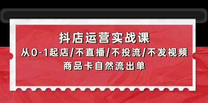 抖店运营实战课：从0-1起店/不直播/不投流/不发视频/商品卡自然流出单-全网项目副业VIP教程分享_知识付费课程虚拟资源代理加盟