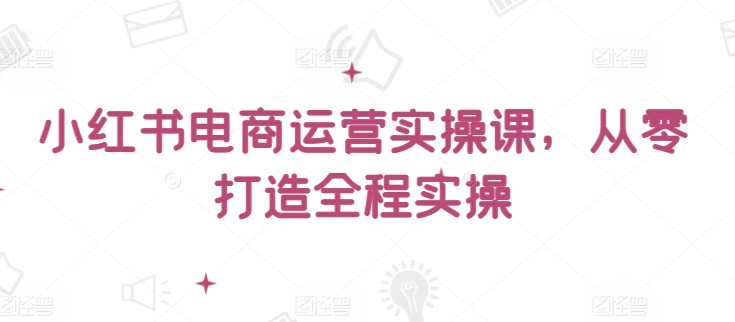 小红书电商运营实操课，​从零打造全程实操-全网项目副业VIP教程分享_知识付费课程虚拟资源代理加盟