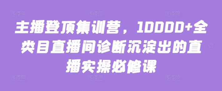 主播登顶集训营，10000+全类目直播间诊断沉淀出的直播实操必修课-全网项目副业VIP教程分享_知识付费课程虚拟资源代理加盟