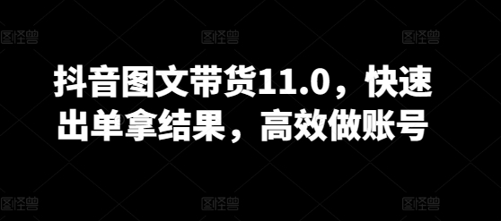 抖音图文带货11.0，快速出单拿结果，高效做账号-全网项目副业VIP教程分享_知识付费课程虚拟资源代理加盟