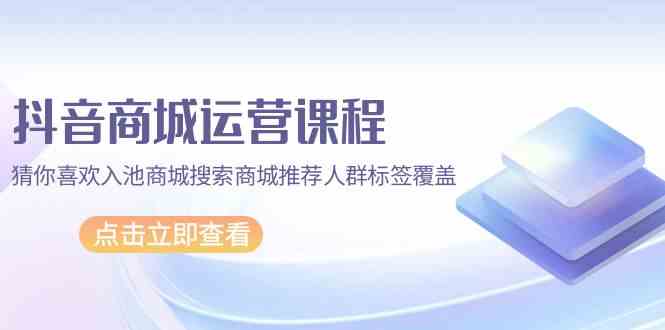 抖音商城运营课程，猜你喜欢入池商城搜索商城推荐人群标签覆盖（67节课）-全网项目副业VIP教程分享_知识付费课程虚拟资源代理加盟