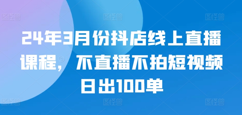 24年3月份抖店线上直播课程，不直播不拍短视频日出100单-全网项目副业VIP教程分享_知识付费课程虚拟资源代理加盟