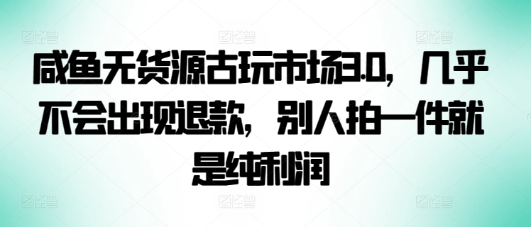 咸鱼无货源古玩市场3.0，几乎不会出现退款，别人拍一件就是纯利润-全网项目副业VIP教程分享_知识付费课程虚拟资源代理加盟