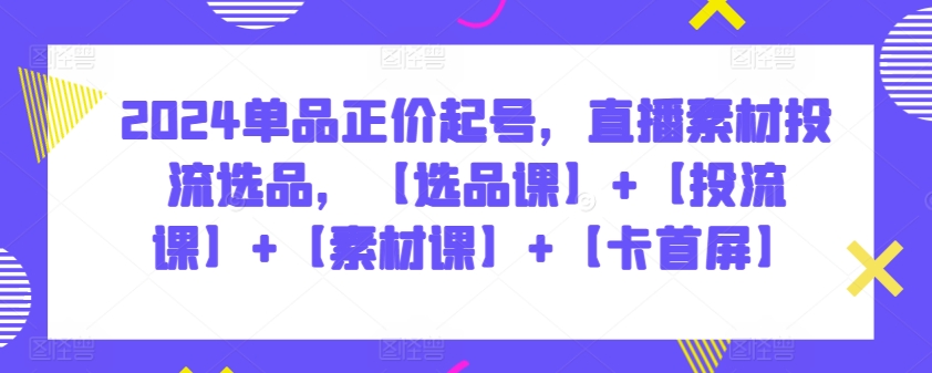 2024单品正价起号，直播素材投流选品，【选品课】+【投流课】+【素材课】+【卡首屏】-全网项目副业VIP教程分享_知识付费课程虚拟资源代理加盟