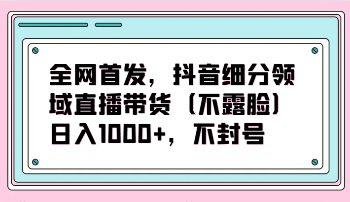 全网首发，抖音细分领域直播带货（不露脸）项目，日入1000+，不封号-全网项目副业VIP教程分享_知识付费课程虚拟资源代理加盟