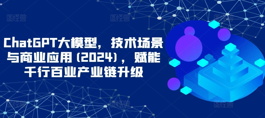 ChatGPT大模型，技术场景与商业应用(2024)，赋能千行百业产业链升级-全网项目副业VIP教程分享_知识付费课程虚拟资源代理加盟