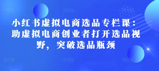 小红书虚拟电商选品专栏课：助虚拟电商创业者打开选品视野，突破选品瓶颈-全网项目副业VIP教程分享_知识付费课程虚拟资源代理加盟