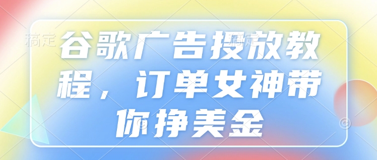 谷歌广告投放教程，订单女神带你挣美金-全网项目副业VIP教程分享_知识付费课程虚拟资源代理加盟