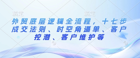 外贸底层逻辑全流程，十七步成交法则、时空角逼单、客户挖潜、客户维护等-全网项目副业VIP教程分享_知识付费课程虚拟资源代理加盟